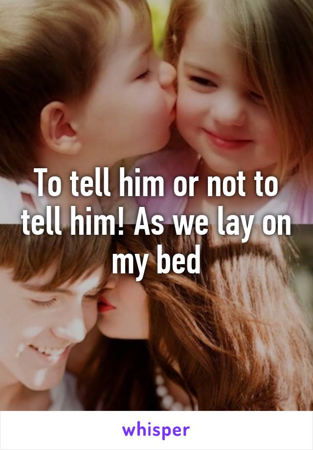 To tell him or not to tell him! As we lay on my bed