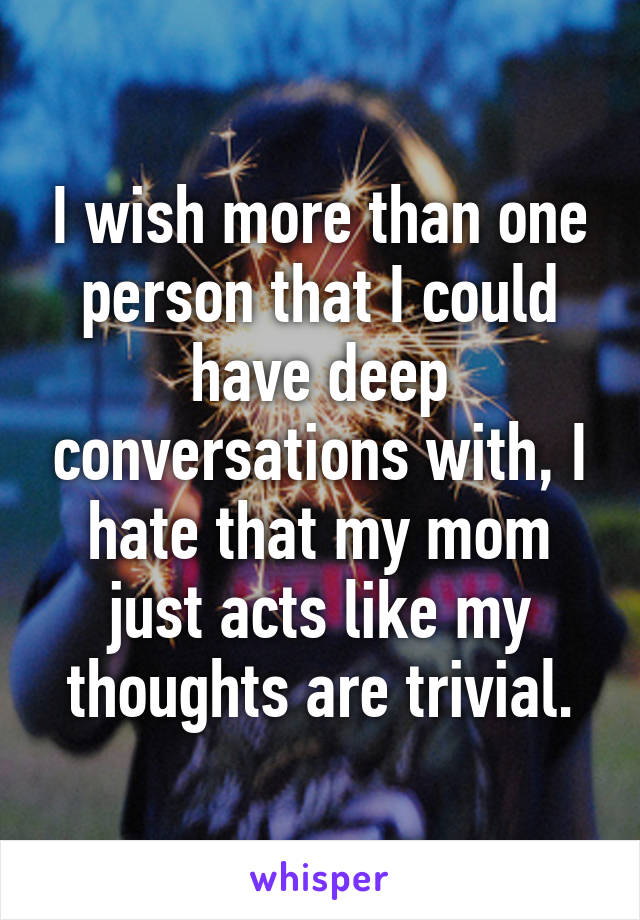 I wish more than one person that I could have deep conversations with, I hate that my mom just acts like my thoughts are trivial.