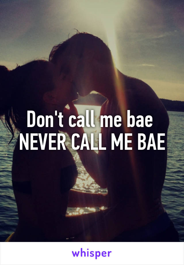 Don't call me bae 
NEVER CALL ME BAE