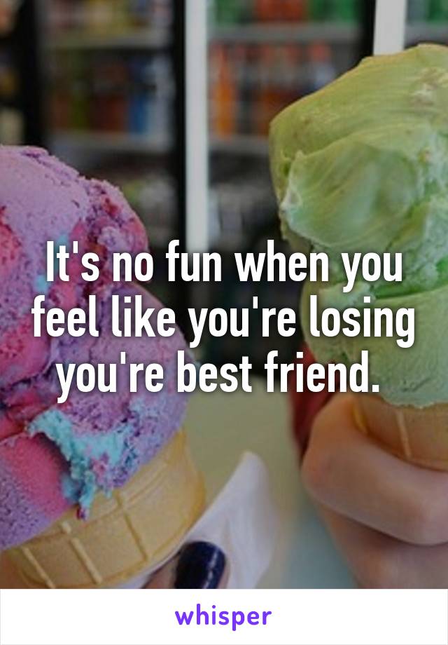 It's no fun when you feel like you're losing you're best friend. 