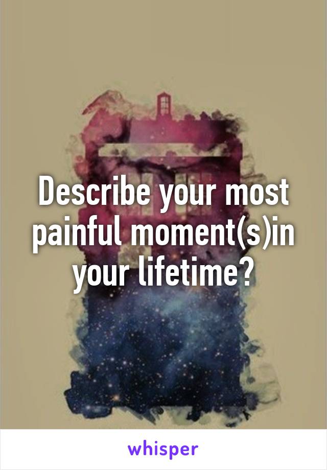 Describe your most painful moment(s)in your lifetime?