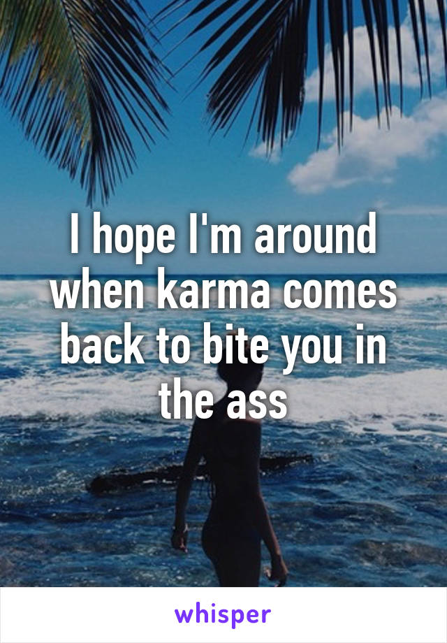 I hope I'm around when karma comes back to bite you in the ass