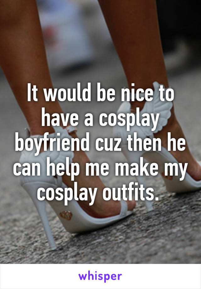 It would be nice to have a cosplay boyfriend cuz then he can help me make my cosplay outfits. 