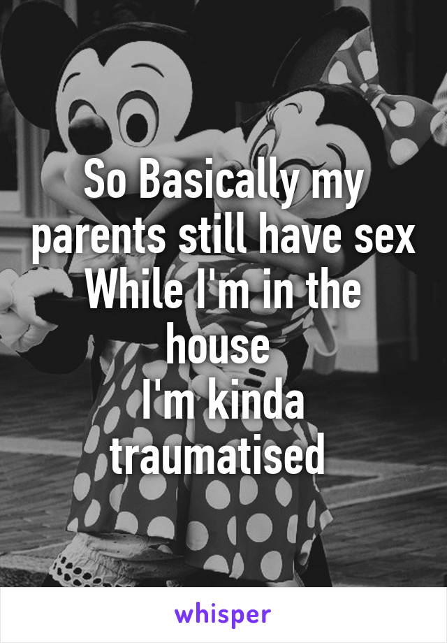 So Basically my parents still have sex
While I'm in the house 
I'm kinda traumatised 