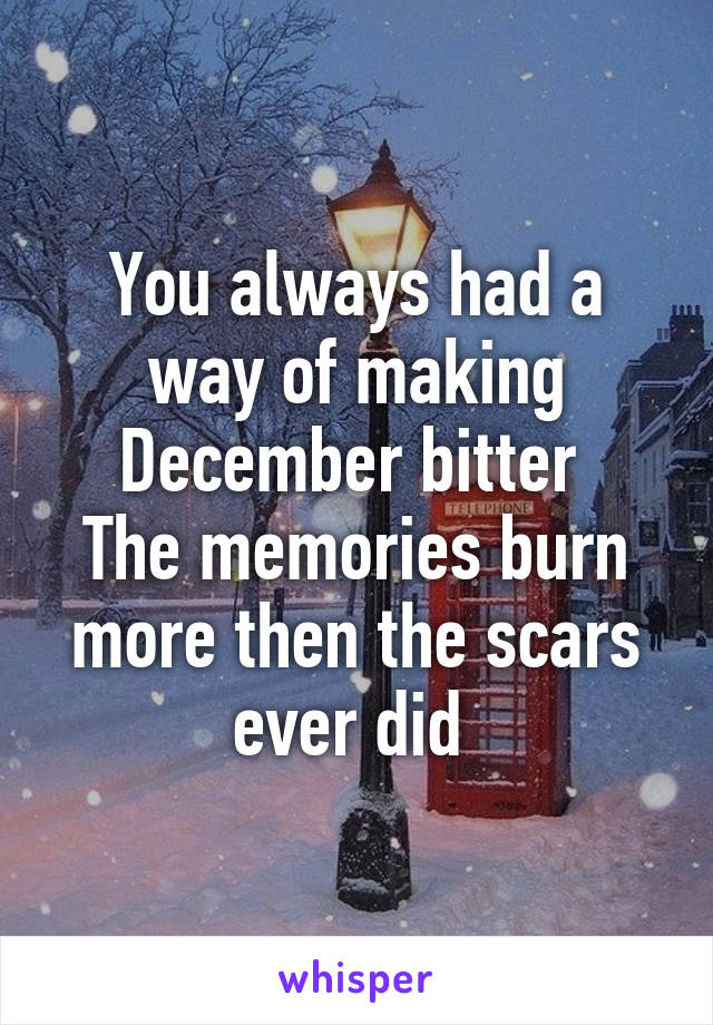 You always had a way of making December bitter 
The memories burn more then the scars ever did 