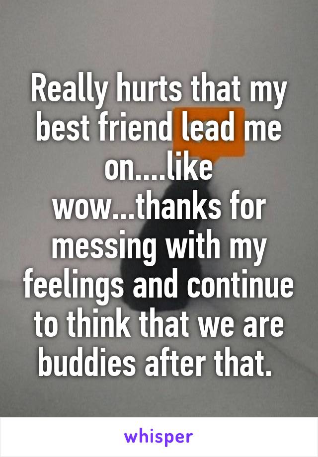 Really hurts that my best friend lead me on....like wow...thanks for messing with my feelings and continue to think that we are buddies after that. 