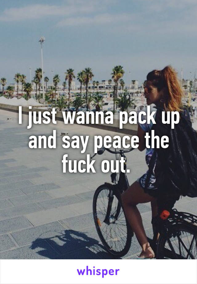 I just wanna pack up and say peace the fuck out. 