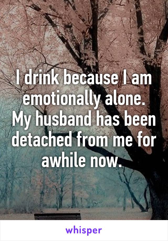 I drink because I am emotionally alone. My husband has been detached from me for awhile now. 