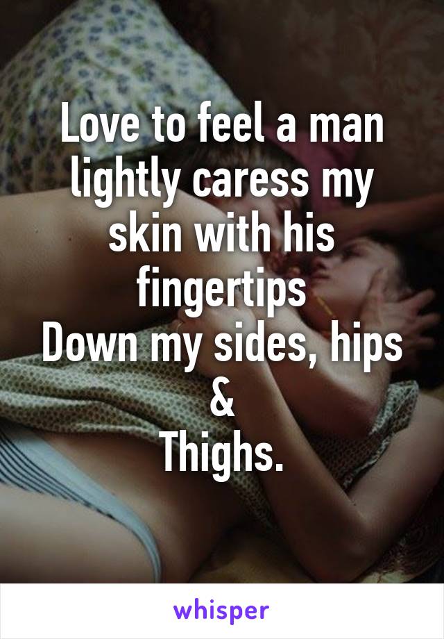 Love to feel a man lightly caress my skin with his fingertips
Down my sides, hips &
Thighs.
