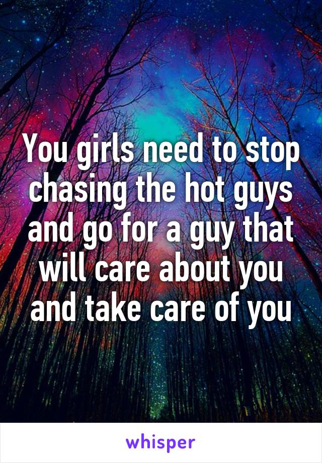 You girls need to stop chasing the hot guys and go for a guy that will care about you and take care of you