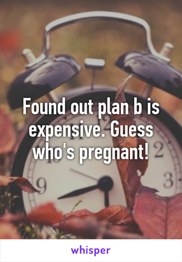 Found out plan b is expensive. Guess who's pregnant!