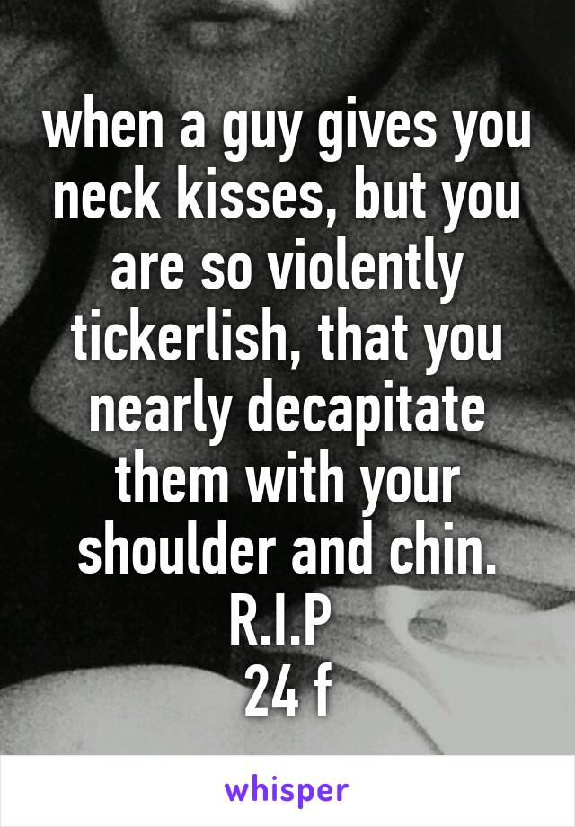 when a guy gives you neck kisses, but you are so violently tickerlish, that you nearly decapitate them with your shoulder and chin.
R.I.P 
24 f