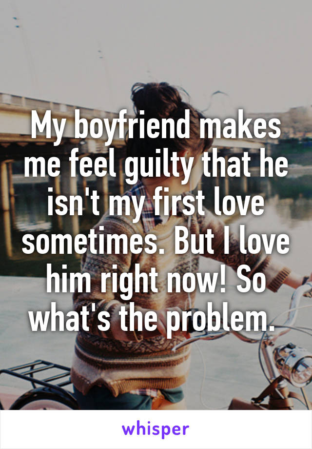 My boyfriend makes me feel guilty that he isn't my first love sometimes. But I love him right now! So what's the problem. 
