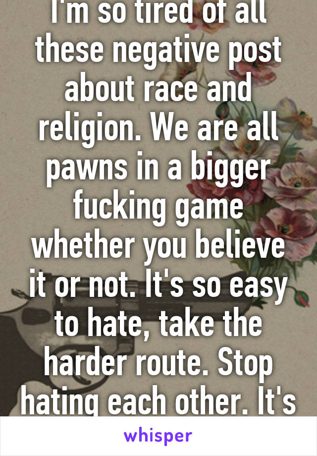 I'm so tired of all these negative post about race and religion. We are all pawns in a bigger fucking game whether you believe it or not. It's so easy to hate, take the harder route. Stop hating each other. It's getting old. 