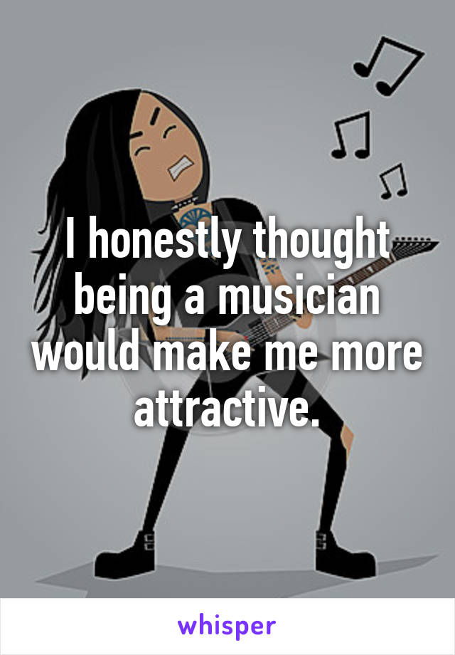 I honestly thought being a musician would make me more attractive.