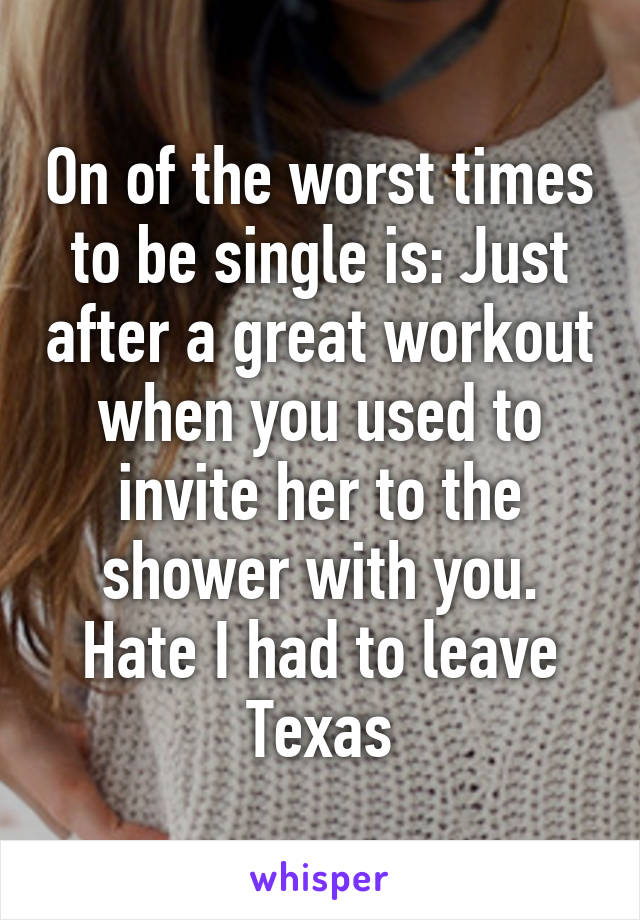 On of the worst times to be single is: Just after a great workout when you used to invite her to the shower with you. Hate I had to leave Texas