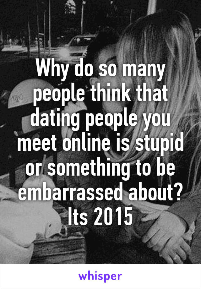 Why do so many people think that dating people you meet online is stupid or something to be embarrassed about? Its 2015