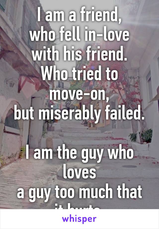 I am a friend,
who fell in-love with his friend.
Who tried to move-on,
but miserably failed. 
I am the guy who loves
a guy too much that it hurts.