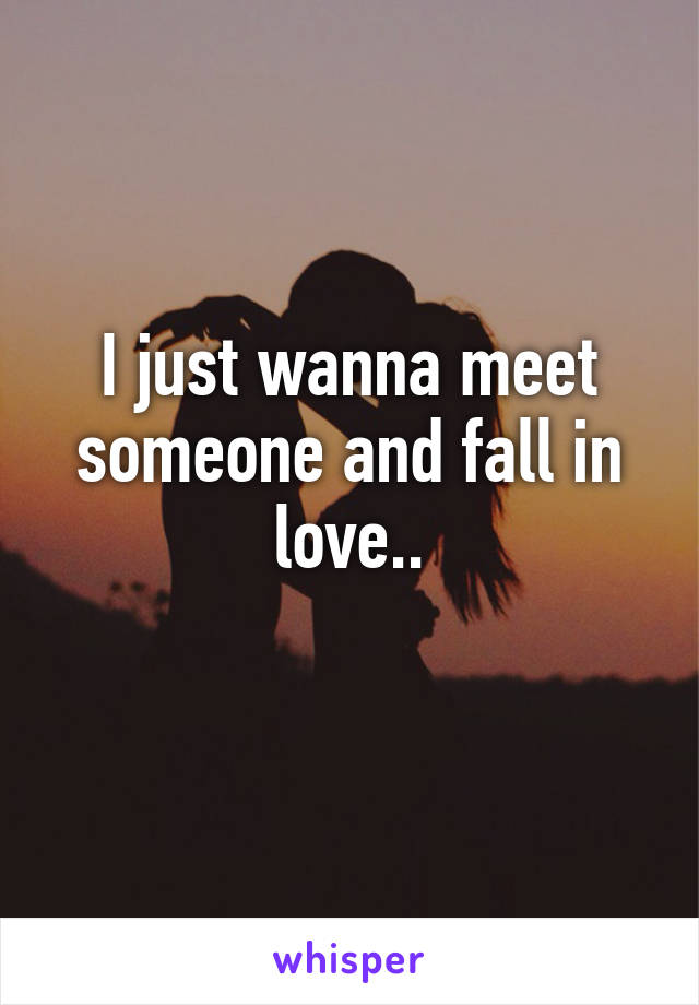 I just wanna meet someone and fall in love..
