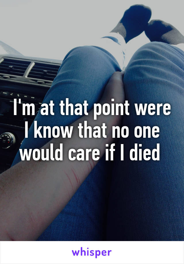 I'm at that point were I know that no one would care if I died 