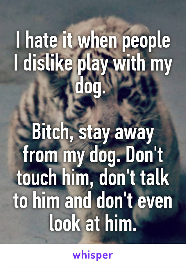 I hate it when people I dislike play with my dog. 

Bitch, stay away from my dog. Don't touch him, don't talk to him and don't even look at him.