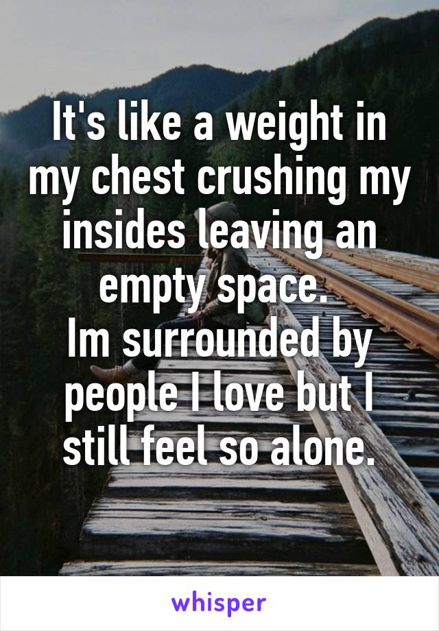 It's like a weight in my chest crushing my insides leaving an empty space. 
Im surrounded by people I love but I still feel so alone.
