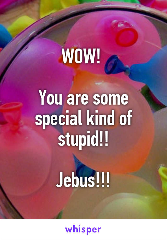 WOW! 

You are some special kind of stupid!!

Jebus!!!