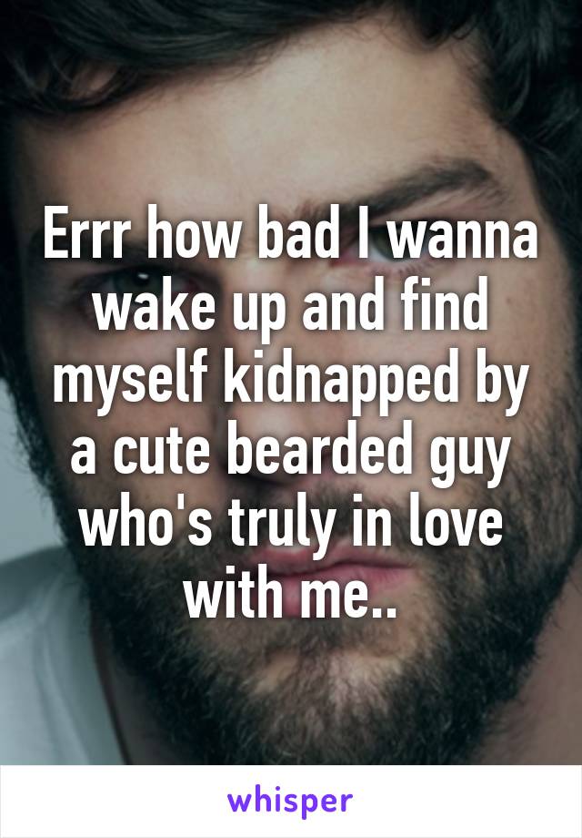 Errr how bad I wanna wake up and find myself kidnapped by a cute bearded guy who's truly in love with me..
