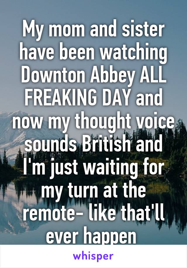 My mom and sister have been watching Downton Abbey ALL FREAKING DAY and now my thought voice sounds British and I'm just waiting for my turn at the remote- like that'll ever happen 