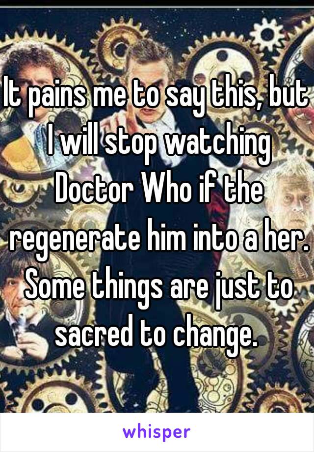 It pains me to say this, but I will stop watching Doctor Who if the regenerate him into a her. Some things are just to sacred to change. 