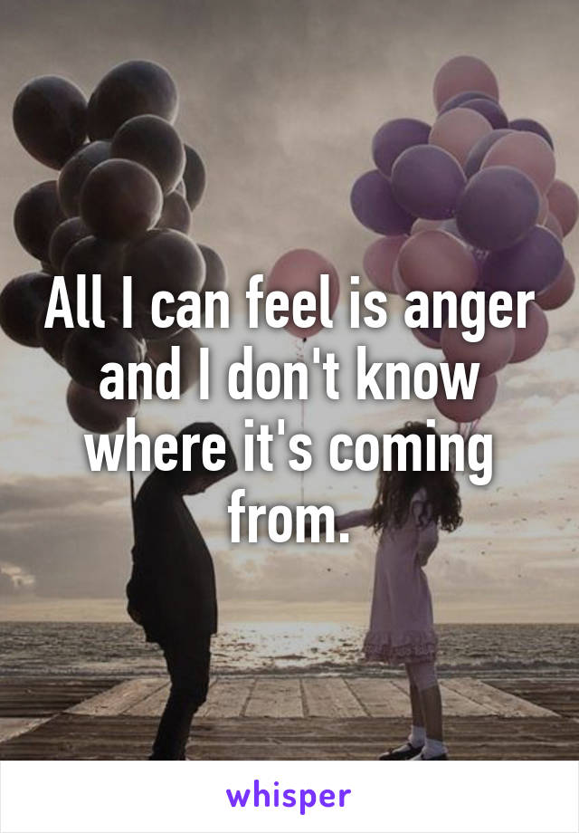 All I can feel is anger and I don't know where it's coming from.