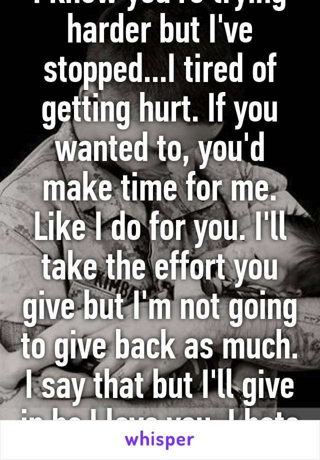 I know you're trying harder but I've stopped...I tired of getting hurt. If you wanted to, you'd make time for me. Like I do for you. I'll take the effort you give but I'm not going to give back as much. I say that but I'll give in bc I love you. I hate myself...