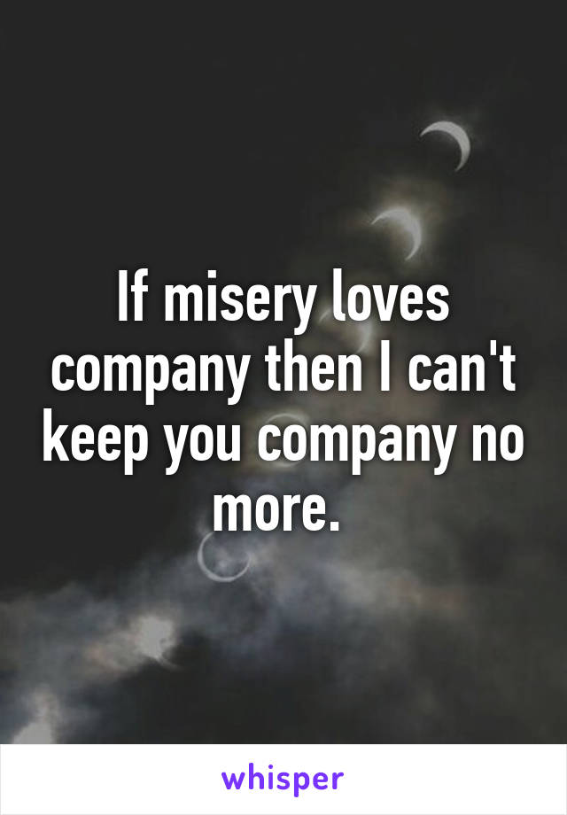 If misery loves company then I can't keep you company no more. 