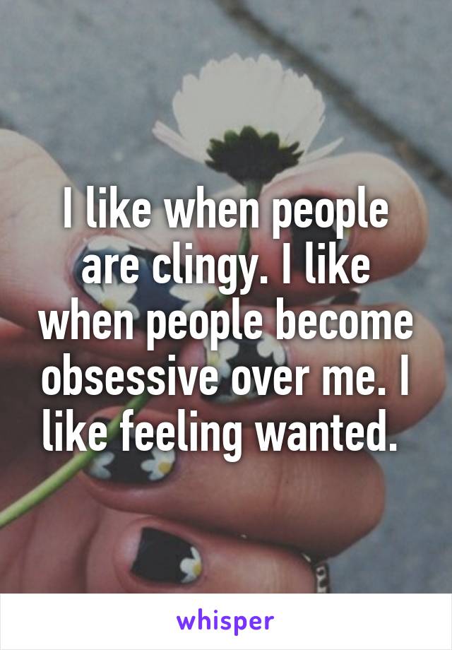 I like when people are clingy. I like when people become obsessive over me. I like feeling wanted. 