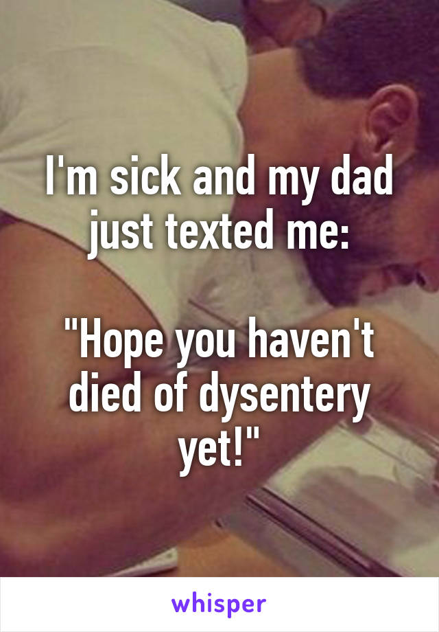I'm sick and my dad just texted me:

"Hope you haven't died of dysentery yet!"