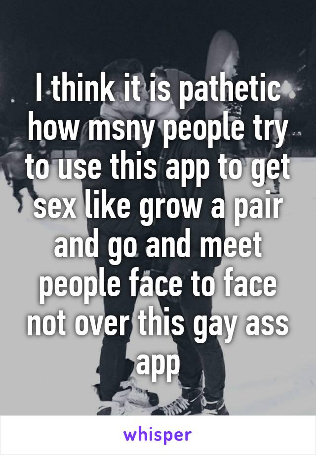 I think it is pathetic how msny people try to use this app to get sex like grow a pair and go and meet people face to face not over this gay ass app