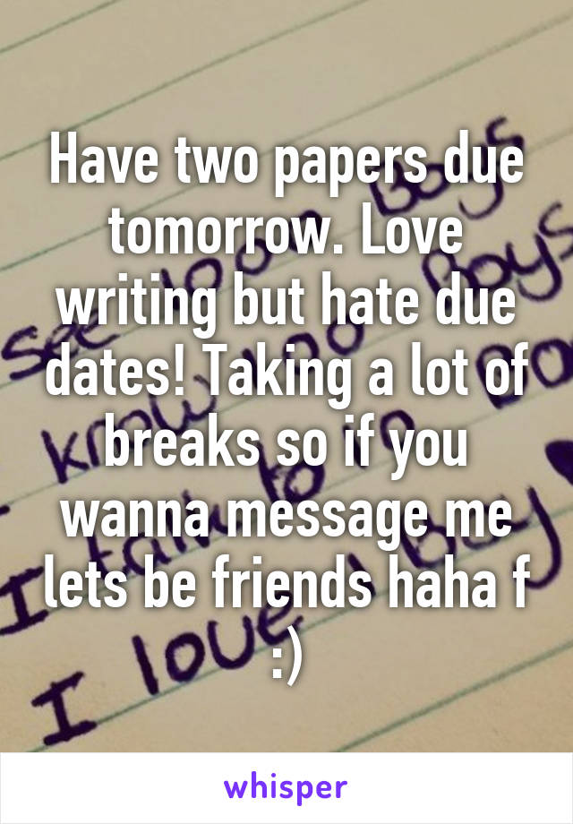 Have two papers due tomorrow. Love writing but hate due dates! Taking a lot of breaks so if you wanna message me lets be friends haha f :)