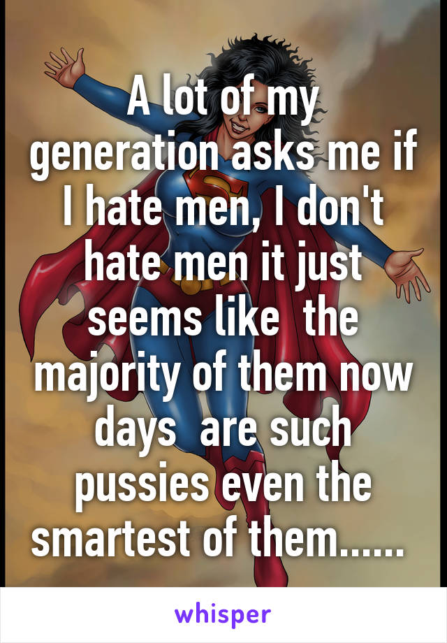 A lot of my generation asks me if I hate men, I don't hate men it just seems like  the majority of them now days  are such pussies even the smartest of them...... 