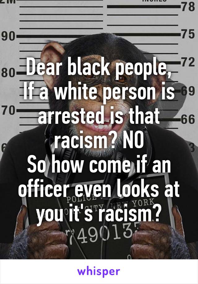 Dear black people,
If a white person is arrested is that racism? NO
So how come if an officer even looks at you it's racism?