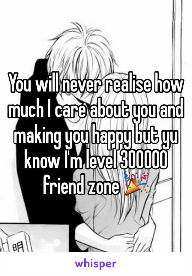 You will never realise how much I care about you and making you happy but yu know I'm level 300000 friend zone 🎉