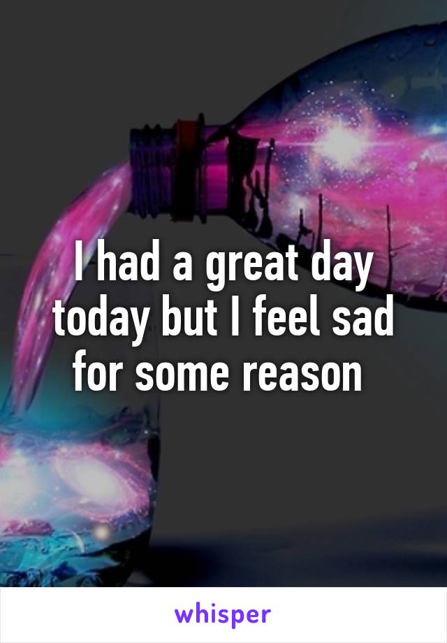 I had a great day today but I feel sad for some reason 