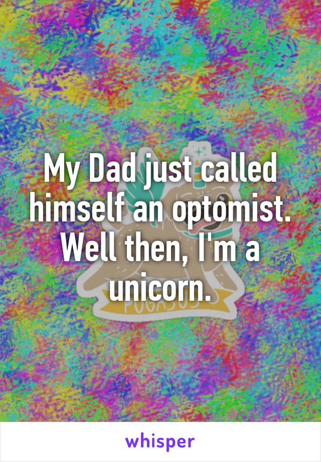 My Dad just called himself an optomist. Well then, I'm a unicorn.