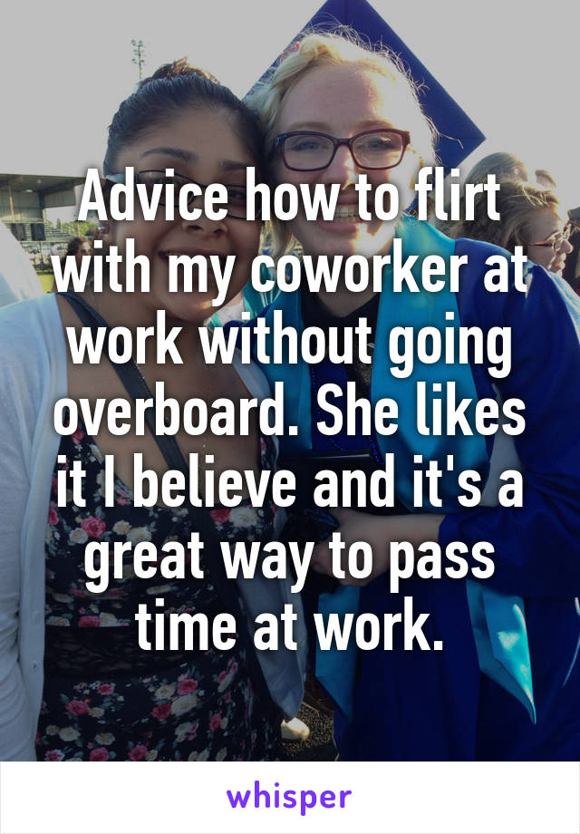 Advice how to flirt with my coworker at work without going overboard. She likes it I believe and it's a great way to pass time at work.
