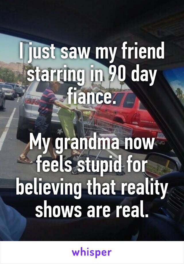 I just saw my friend starring in 90 day fiance.

My grandma now feels stupid for believing that reality shows are real.