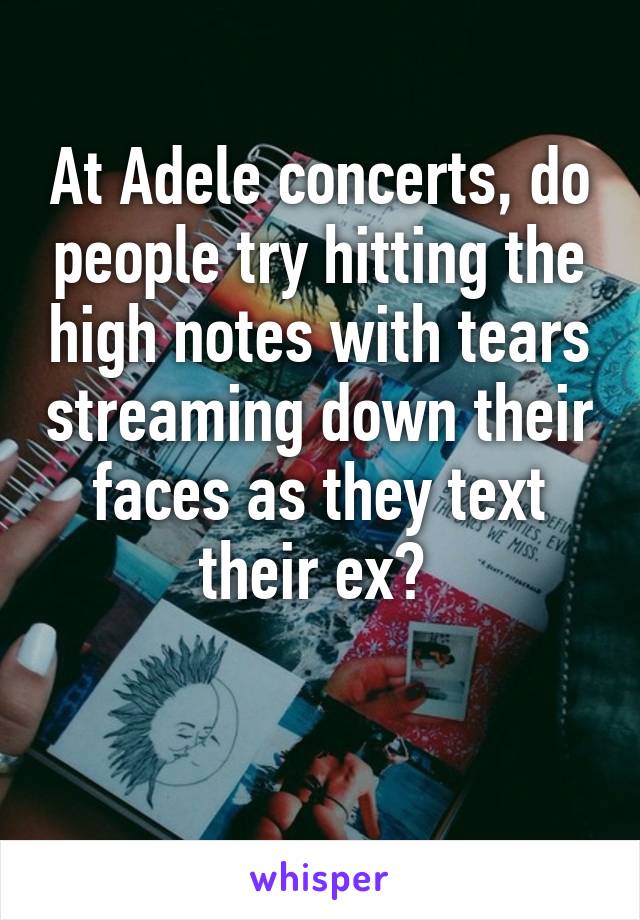 At Adele concerts, do people try hitting the high notes with tears streaming down their faces as they text their ex? 


