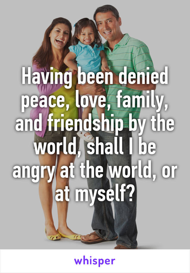 Having been denied peace, love, family, and friendship by the world, shall I be angry at the world, or at myself?