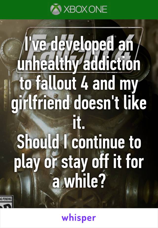 I've developed an unhealthy addiction to fallout 4 and my girlfriend doesn't like it.
Should I continue to play or stay off it for a while?