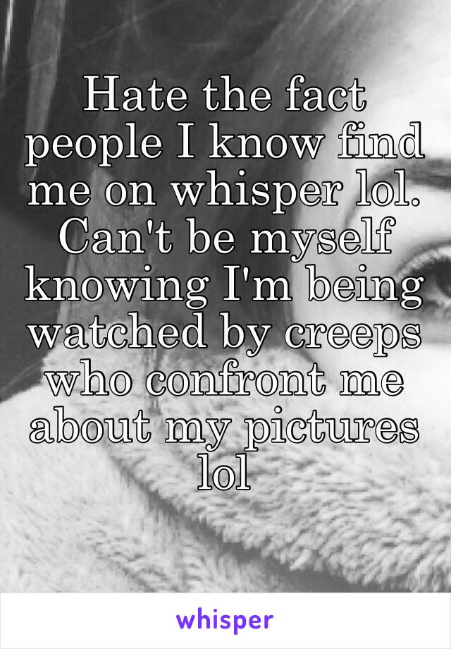 Hate the fact people I know find me on whisper lol. Can't be myself knowing I'm being watched by creeps who confront me about my pictures lol   