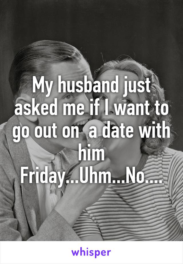 My husband just asked me if I want to go out on  a date with him Friday...Uhm...No....