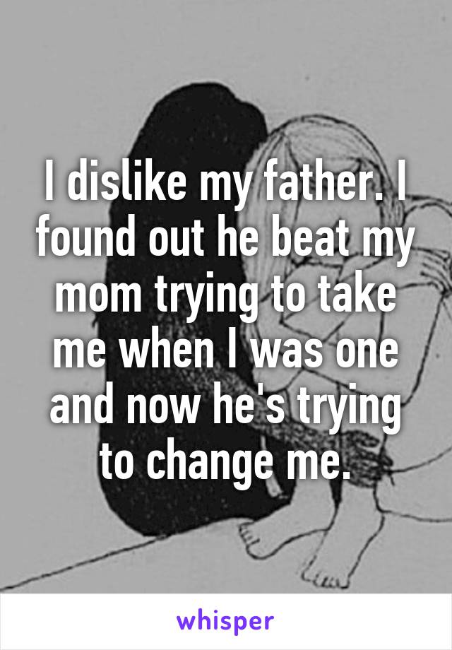 I dislike my father. I found out he beat my mom trying to take me when I was one and now he's trying to change me.